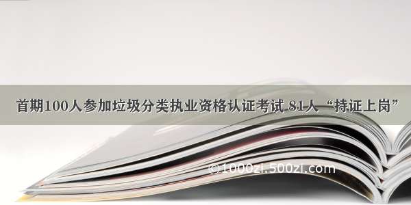 首期100人参加垃圾分类执业资格认证考试 81人“持证上岗”