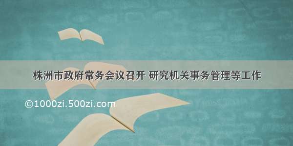 株洲市政府常务会议召开 研究机关事务管理等工作