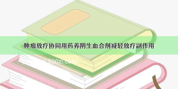 肿瘤放疗协同用药养阴生血合剂减轻放疗副作用