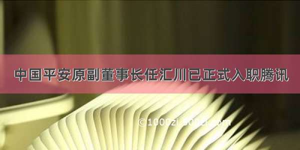 中国平安原副董事长任汇川已正式入职腾讯