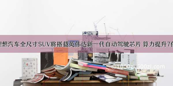 理想汽车全尺寸SUV将搭载英伟达新一代自动驾驶芯片 算力提升7倍