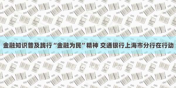 金融知识普及践行“金融为民”精神 交通银行上海市分行在行动