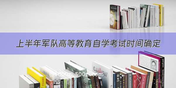 上半年军队高等教育自学考试时间确定