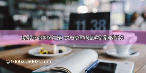 杭州中考阅卷开始 600多位老师这样批阅评分