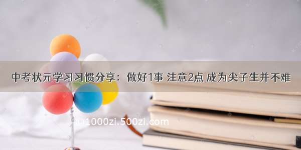 中考状元学习习惯分享：做好1事 注意2点 成为尖子生并不难