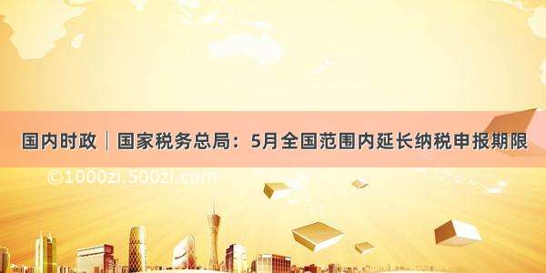 国内时政│国家税务总局：5月全国范围内延长纳税申报期限