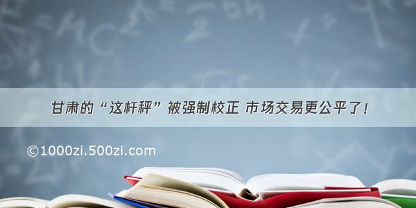 甘肃的“这杆秤”被强制校正 市场交易更公平了！