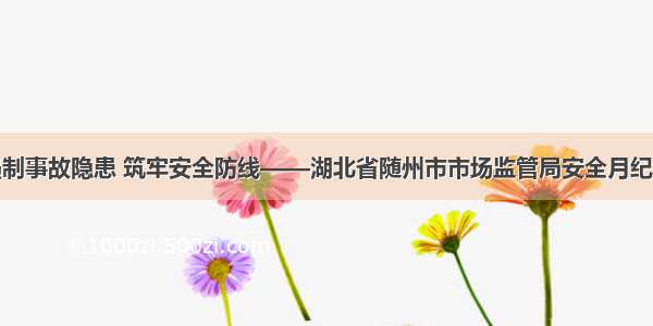 遏制事故隐患 筑牢安全防线——湖北省随州市市场监管局安全月纪实