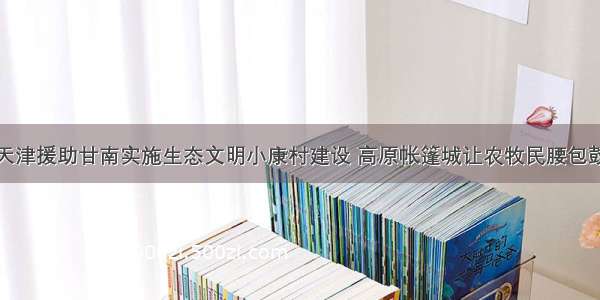 至今天津援助甘南实施生态文明小康村建设 高原帐篷城让农牧民腰包鼓起来