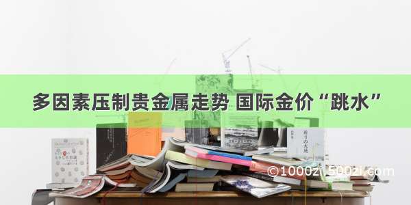 多因素压制贵金属走势 国际金价“跳水”