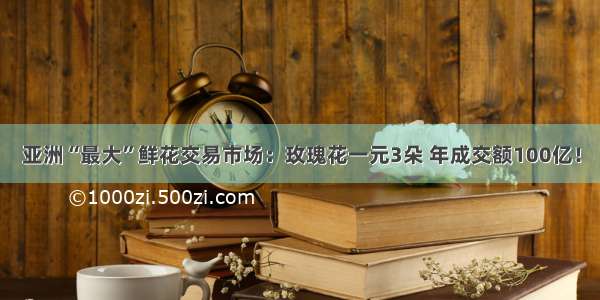 亚洲“最大”鲜花交易市场：玫瑰花一元3朵 年成交额100亿！