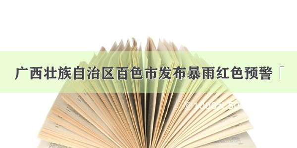 广西壮族自治区百色市发布暴雨红色预警「