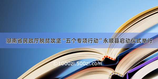 湖南省民政厅脱贫攻坚“五个专项行动”永顺县启动仪式举行