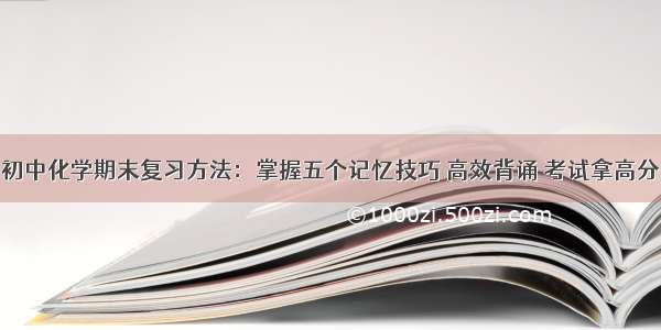 初中化学期末复习方法：掌握五个记忆技巧 高效背诵 考试拿高分