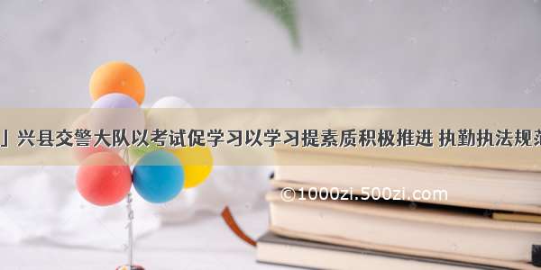 「快讯」兴县交警大队以考试促学习以学习提素质积极推进 执勤执法规范化建设