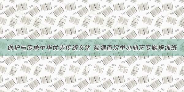 保护与传承中华优秀传统文化 福建首次举办曲艺专题培训班