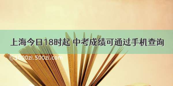 上海今日18时起 中考成绩可通过手机查询