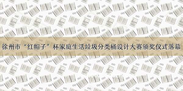 徐州市“红帽子”杯家庭生活垃圾分类桶设计大赛颁奖仪式落幕