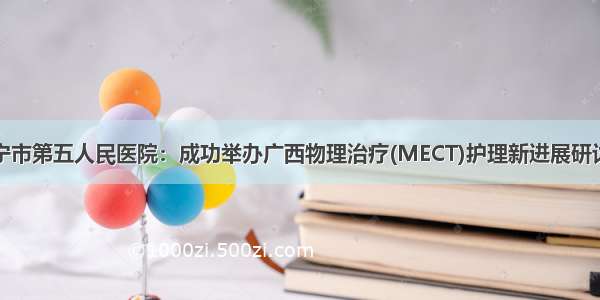 南宁市第五人民医院：成功举办广西物理治疗(MECT)护理新进展研讨班