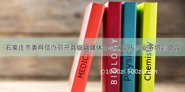 石家庄市委网信办召开县级融媒体中心从业人员业务培训会议