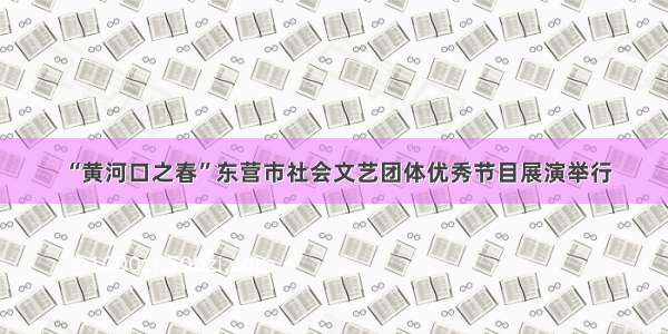 “黄河口之春”东营市社会文艺团体优秀节目展演举行