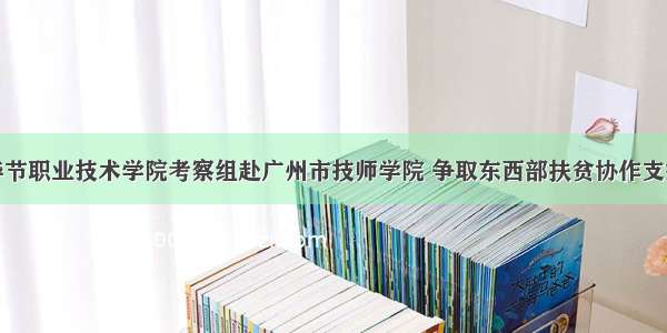 毕节职业技术学院考察组赴广州市技师学院 争取东西部扶贫协作支持