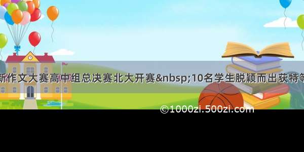 创新作文大赛高中组总决赛北大开赛&nbsp;10名学生脱颖而出获特等奖