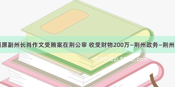 恩施州原副州长肖作文受贿案在荆公审 收受财物200万—荆州政务—荆州新闻网