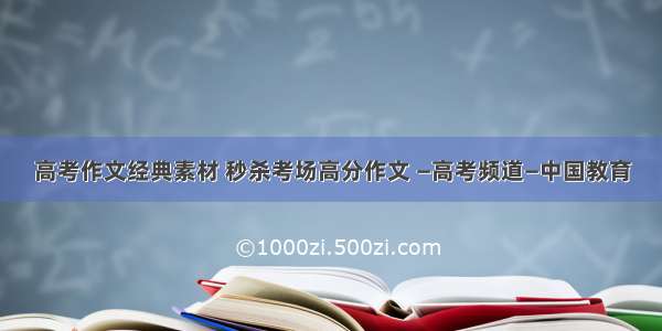 高考作文经典素材 秒杀考场高分作文 —高考频道—中国教育