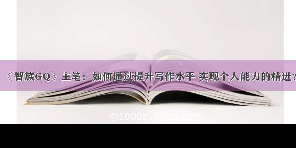 《智族GQ》主笔：如何通过提升写作水平 实现个人能力的精进？