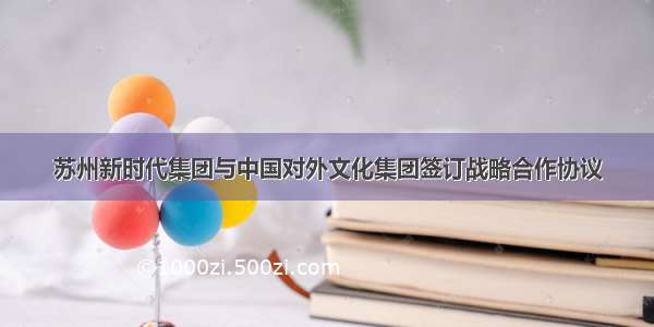 苏州新时代集团与中国对外文化集团签订战略合作协议