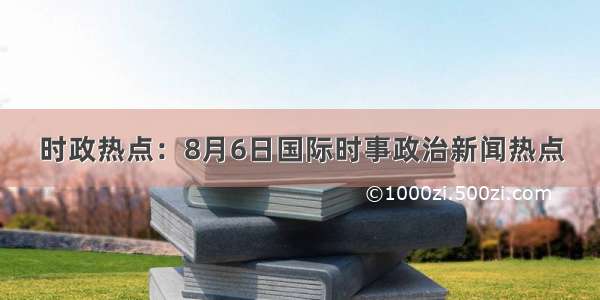 时政热点：8月6日国际时事政治新闻热点