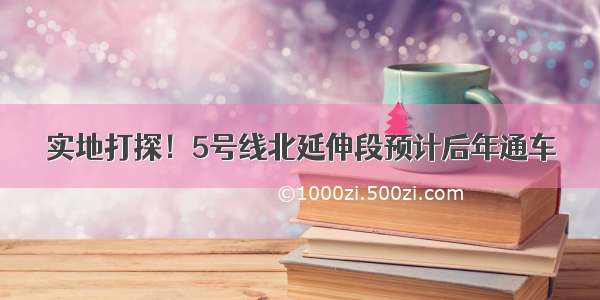 实地打探！5号线北延伸段预计后年通车