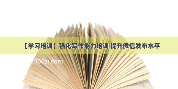 【学习培训】强化写作能力培训 提升微信发布水平