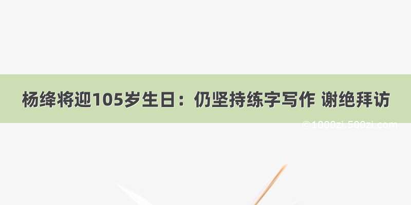 杨绛将迎105岁生日：仍坚持练字写作 谢绝拜访