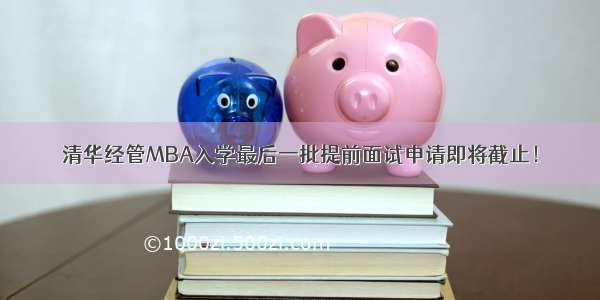 清华经管MBA入学最后一批提前面试申请即将截止！