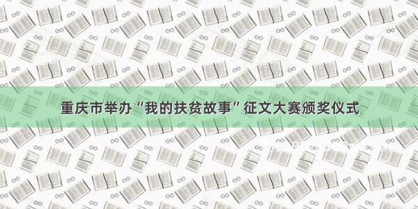 重庆市举办“我的扶贫故事”征文大赛颁奖仪式