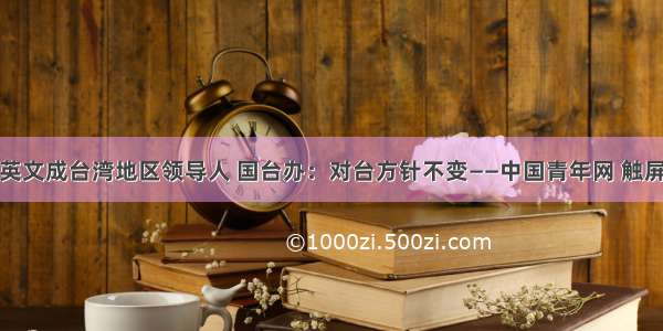 蔡英文成台湾地区领导人 国台办：对台方针不变——中国青年网 触屏版