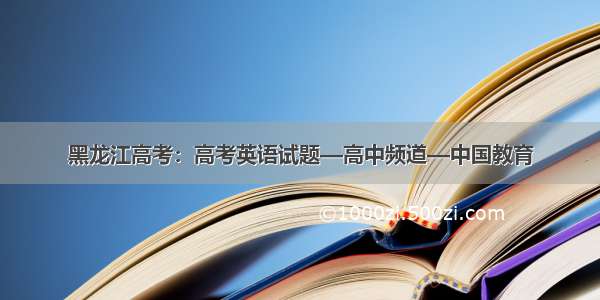 黑龙江高考：高考英语试题—高中频道—中国教育