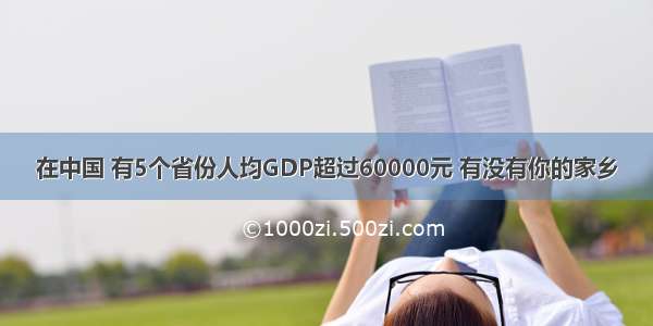 在中国 有5个省份人均GDP超过60000元 有没有你的家乡