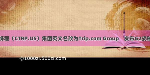 携程（CTRP.US）集团英文名改为Trip.com Group    发布G2战略