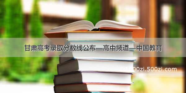 甘肃高考录取分数线公布—高中频道—中国教育