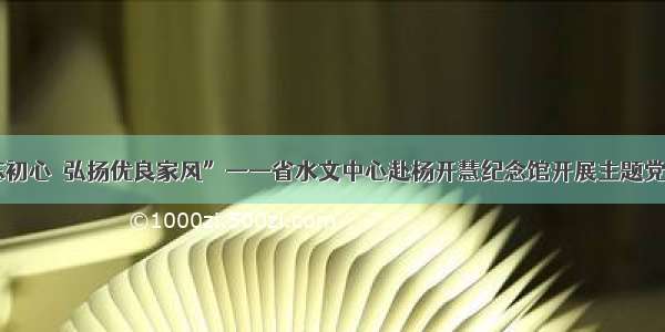 “不忘初心  弘扬优良家风”——省水文中心赴杨开慧纪念馆开展主题党日活动