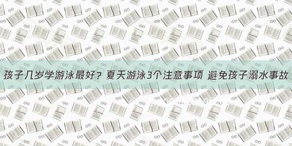 孩子几岁学游泳最好？夏天游泳3个注意事项 避免孩子溺水事故