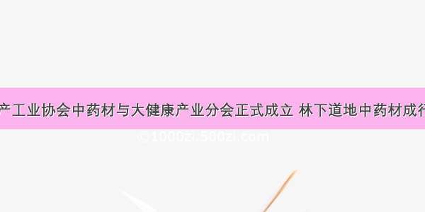 中国林产工业协会中药材与大健康产业分会正式成立 林下道地中药材成行业热点