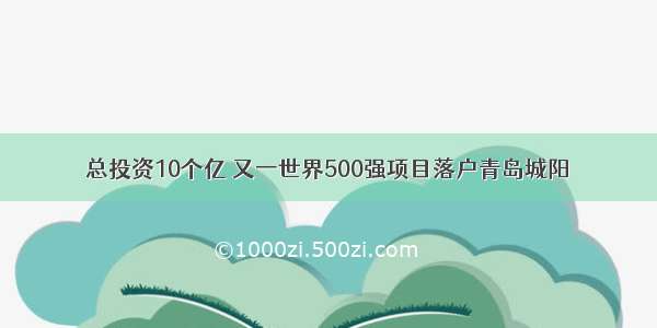 总投资10个亿 又一世界500强项目落户青岛城阳