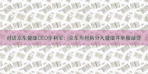 对话京东健康CEO辛利军：京东为何拆分大健康并单独融资