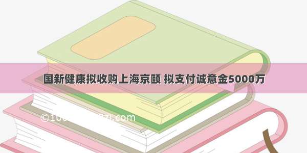 国新健康拟收购上海京颐 拟支付诚意金5000万