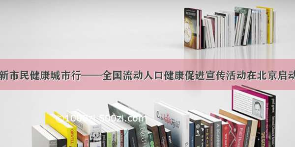 新市民健康城市行——全国流动人口健康促进宣传活动在北京启动