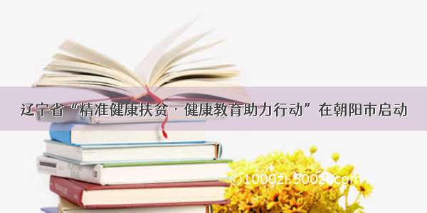 辽宁省“精准健康扶贫·健康教育助力行动”在朝阳市启动